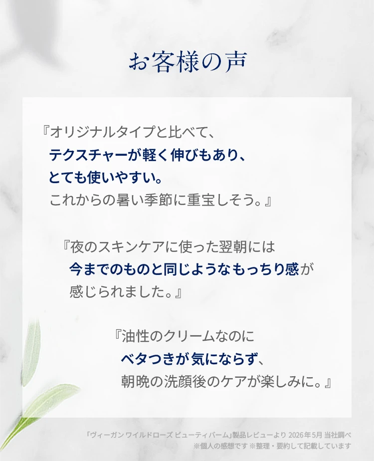 お客様の声 スタッフおすすめの使い方 『オリジナルタイプと比べて、テクスチャーが軽く伸びもあり、とても使いやすい。これからの暑い季節に重宝しそう。』『夜のスキンケアに使った翌朝には今までのものと同じようなもっちり感が感じられました。』『油性のクリームなのにベタつきが気にならず、朝晩の洗顔後のケアが楽しみに。』