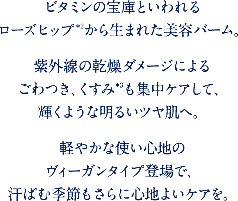 ビタミンの宝庫といわれるローズヒップから生まれた美容バーム。紫外線の乾燥ダメージによるごわつき、くすみも集中ケアして、輝くような明るいツヤ肌へ。軽やかな使い心地のヴィーガンタイプ登場で、汗ばむ季節もさらに心地よいケアを。