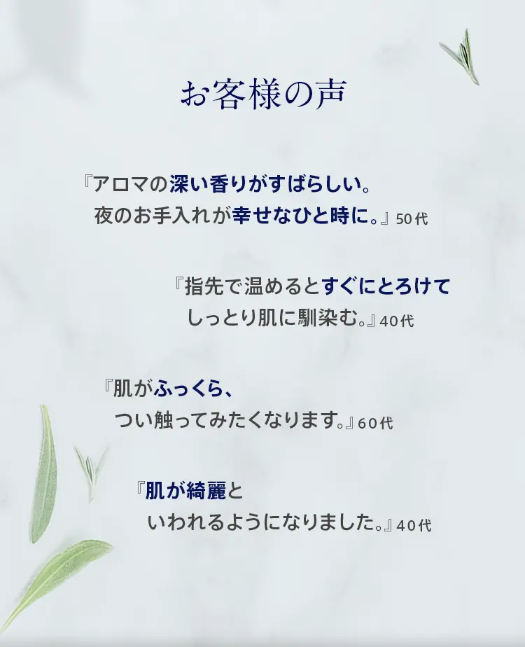お客様の声 スタッフおすすめの使い方 『アロマの深い香りがすばらしい。夜のお手入れが幸せなひと時に』50代 『指先で温めるとすぐにとろけてしっとりと肌に馴染む』40代 『肌がふっくら柔らかくなり、つい触ってみたくなります。』60代 『乾燥肌の救世主。肌が綺麗と言われるようになりました。』40代