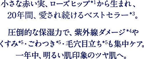 小さな赤い実、ローズヒップから生まれた、世界中で愛されるベストセラー。圧倒的な保湿力で、紫外線ダメージやくすみ・ごわつき・毛穴目立ちも集中ケア。一年中、明るい肌印象のツヤ肌へ。