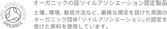 99%ORGANIC 『オーガニックの証 ソイルアソシエーション認定製品』土壌、環境、栽培方法など、厳格な規定を設けた英国のオーガニック団体「ソイルアソシエーション」の認定を受けた原料を使用しています。