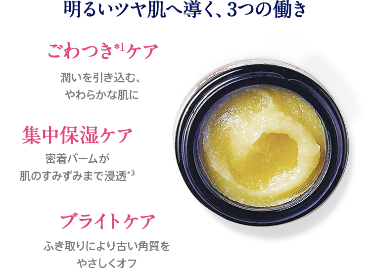 明るいツヤ肌へ導く、3つの働き ごわつきケア 潤いを引き込む、やわらかな肌に 集中保湿ケア 密着バームが肌のすみずみまで浸透 ブライトケア ふき取りにより古い角質をやさしくオフ