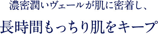 濃密潤いのヴェールが肌に密着し、 長時間もっちり肌をキープ