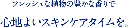 澄んだ香りに包まれて 幸せなスキンケアタイムを。