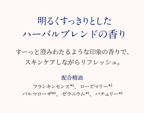 明るくすっきりとした 清々しいフローラルの香り すーっと澄みわたるような印象の香りで、スキンケアしながらリフレッシュ。 配合精油 フランキンセンス＊3、ローズマリー＊3 パルマローザ＊3、ゼラニウム＊3、パチュリー＊3