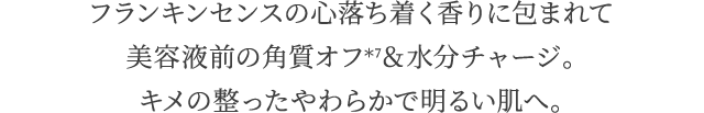 フランキンセンスの心落ち着く香りに包まれて美容液前の角質オフ*7＆水分チャージ。キメの整ったやわらかで明るい肌へ。