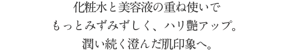 化粧水と美容液の重ね使いで もっとみずみずしく、ハリ艶アップ。潤い澄んだ肌印象へ。