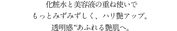 化粧水と美容液の重ね使いで もっとみずみずしく潤って、ハリ艶アップ。透明感あふれる艶肌へ。