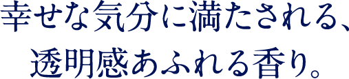 幸せな気分に満たされる、透明感あふれる香り。