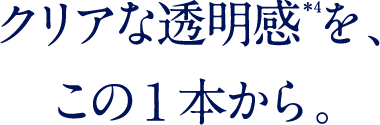 クリアな透明感を、この1本から。