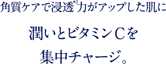 角質ケアで浸透力がアップした肌に 潤いとビタミンCを 集中チャージ。