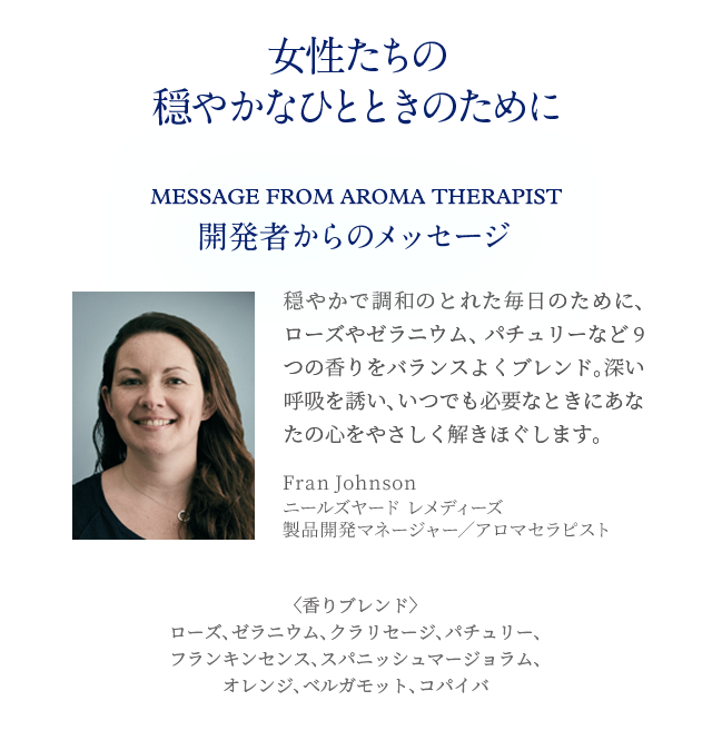 女性たちの穏やかなひとときのために Message from Aroma therapist 開発者からのメッセージ 穏やかで調和のとれた毎日のために、ローズやゼラニウム、パチュリーなど9つの香りをバランスよくブレンド。深い呼吸を誘い、いつでも必要なときにあなたの心をやさしく解きほぐします。Fran Johnson ニールズヤード レメディーズ製品開発マネージャー/アロマセラピスト