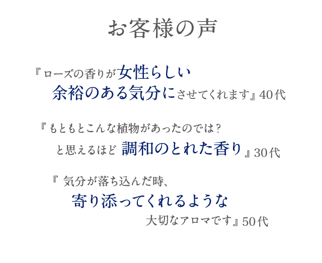 お客様の声 『ローズの香りが女性らしい余裕のある気分にさせてくれます』 40代 『もともとこんな植物があったのでは?と思えるほど調和のとれた香り』 30代 『 気分が落ち込んだ時、寄り添ってくれるような大切なアロマです』 50代