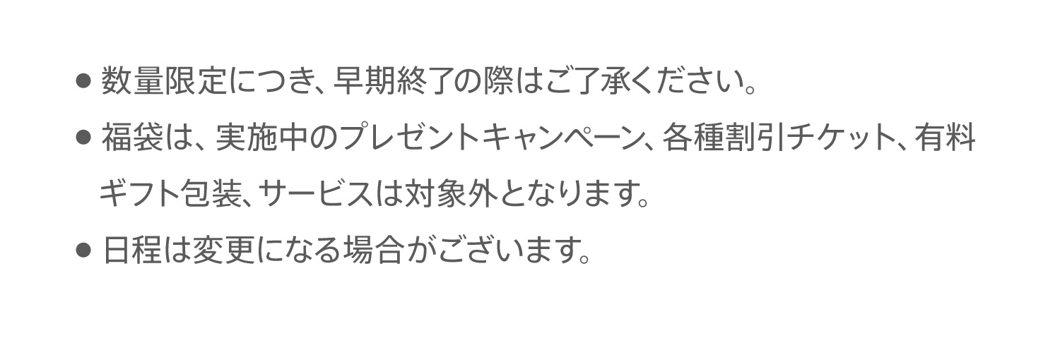 ●  数量限定につき、早期終了の際はご了承ください。●  福袋は、実施中のプレゼントキャンペーン、各種割引チケット、有料ギフト包装、サービスは対象外となります。●  日程は変更になる場合がございます。
