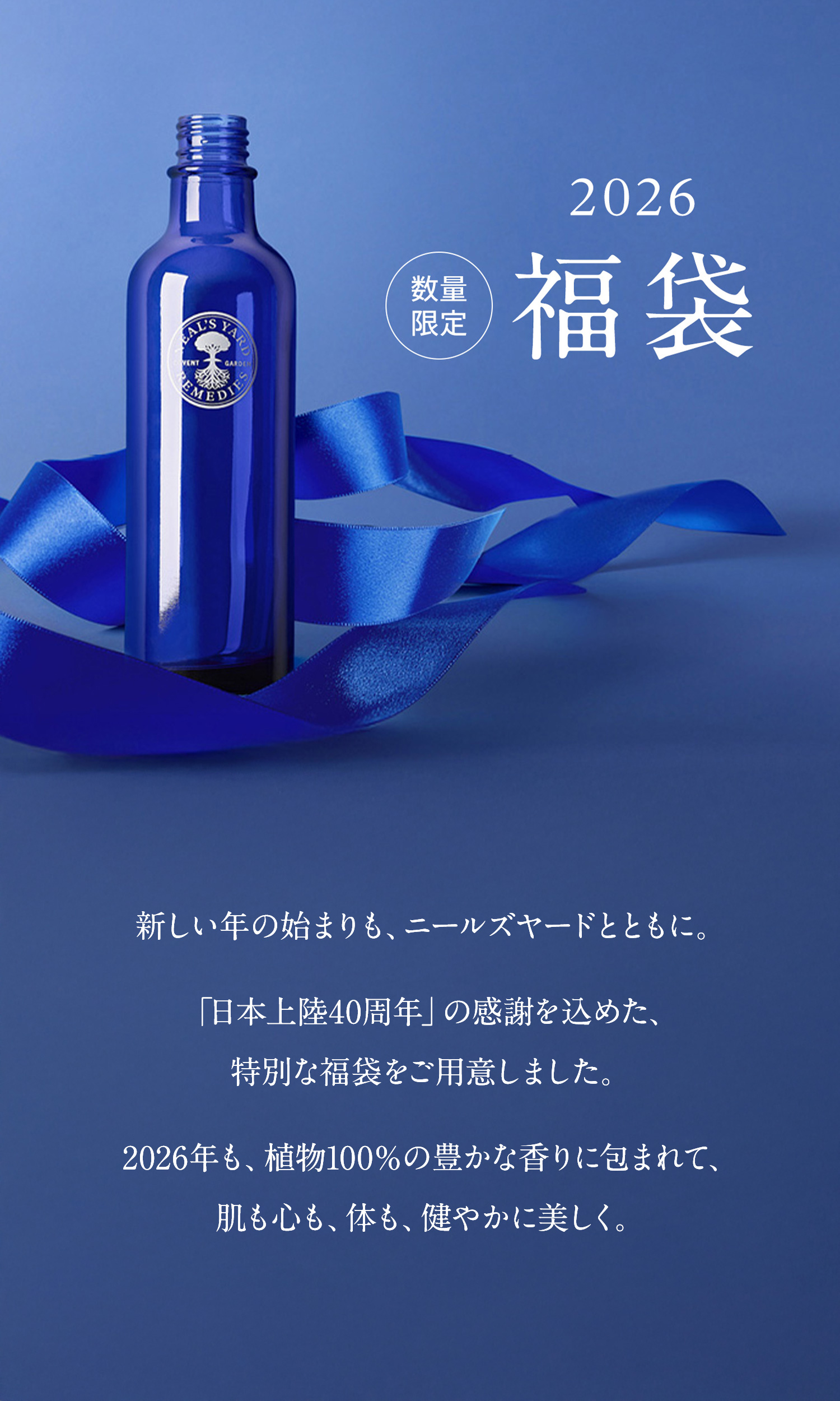 2026 NEW YEAR 数量限定 福袋 「日本上陸40周年」の感謝を込めた、特別な福袋をご用意しました。2026年も、植物100％の豊かな香りに包まれて、肌も心も、体も、健やかに美しく。新しい年の始まりも、ニールズヤードとともに。