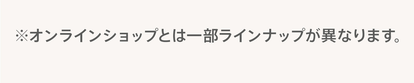 ※オンラインショップとは一部ラインナップが異なります。