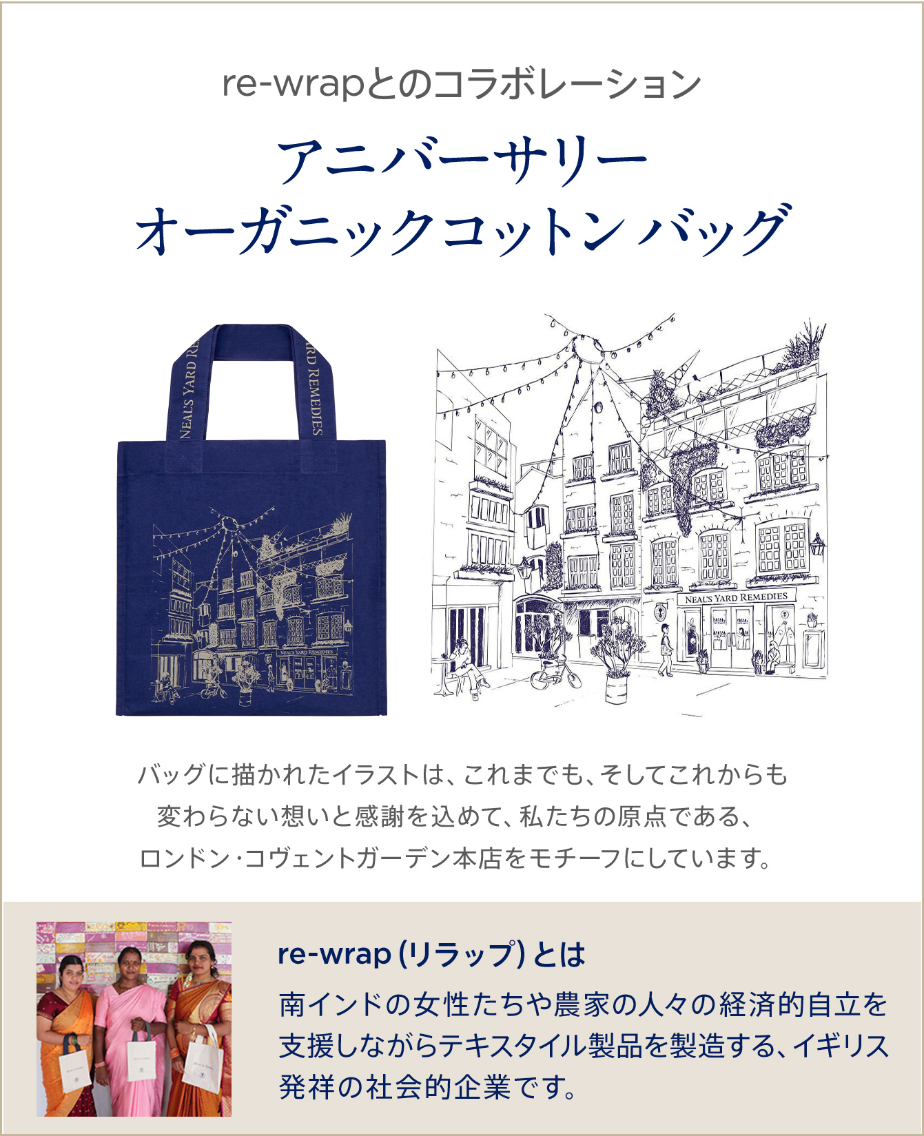 re-wrap（リラップ）とのコラボレーション アニバーサリーオーガニックバッグ。バッグに描かれたイラストは、これまでも、そしてこれからも変わらない想いと感謝を込めて、私たちの原点である、ロンドン・コヴェントガーデン本店をモチーフにしています。 re-wrapは、南インドの女性たちや農家の人々の経済的自立を支援しながらテキスタイル製品を製造する、イギリス発祥の社会的企業です。
