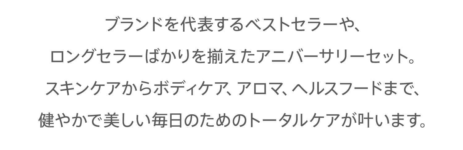 ブランドを代表するベストセラーや、ロングセラーばかりを揃えたアニバーサリーセット。スキンケアからボディケア、アロマ、ヘルスフードまで、健やかで美しい毎日のためのトータルケアが叶います。