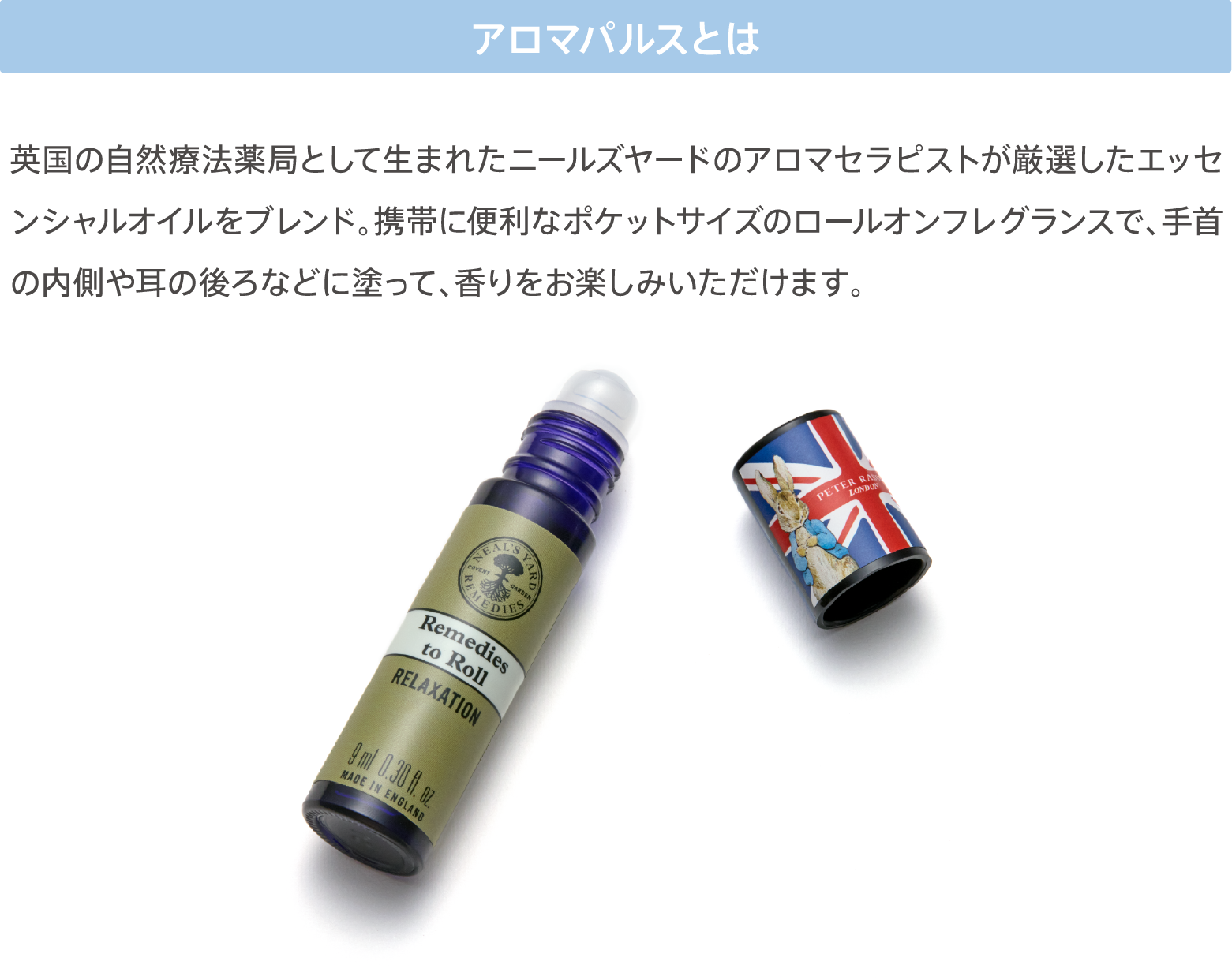 アロマパルスとは 英国の自然療法薬局として生まれたニールズヤードのアロマセラピストが厳選したエッセンシャルオイルをブレンド。携帯に便利なポケットサイズのロールオンフレグランスで、手首の内側や耳の後ろなどに塗って、香りをお楽しみいただけます。