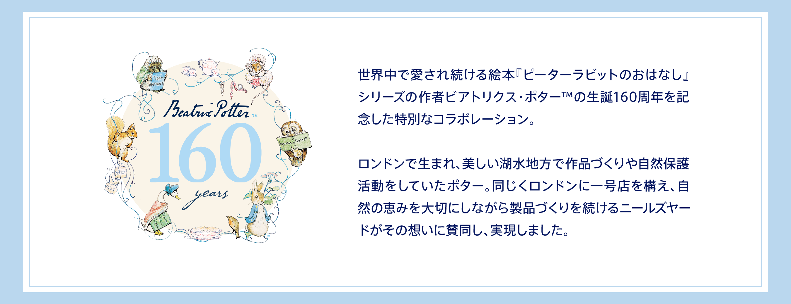 世界中で愛され続ける絵本『ピーターラビットのおはなし』シリーズの作者ビアトリクス・ポターTMの生誕160周年を記念した特別なコラボレーション。ロンドンで生まれ、美しい湖水地方で作品づくりや自然保護活動をしていたポター。同じくロンドンに一号店を構え、自然の恵みを大切にしながら製品づくりを続けるニールズヤードがその想いに賛同し、実現しました。