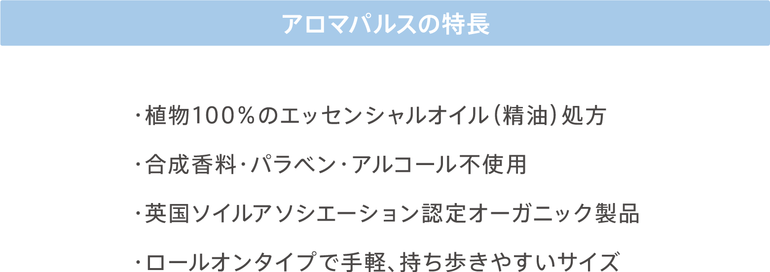 アロマパルスの特徴 ・植物100%のエッセンシャルオイル（精油）処方 ・合成香料・パラベン・アルコール不使用 ・英国ソイルアソシエーション認定オーガニック製品 ・ロールオンタイプで手軽、持ち歩きやすいサイズ