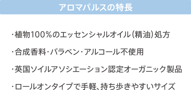 アロマパルスの特徴 ・植物100%のエッセンシャルオイル（精油）処方 ・合成香料・パラベン・アルコール不使用 ・英国ソイルアソシエーション認定オーガニック製品 ・ロールオンタイプで手軽、持ち歩きやすいサイズ
