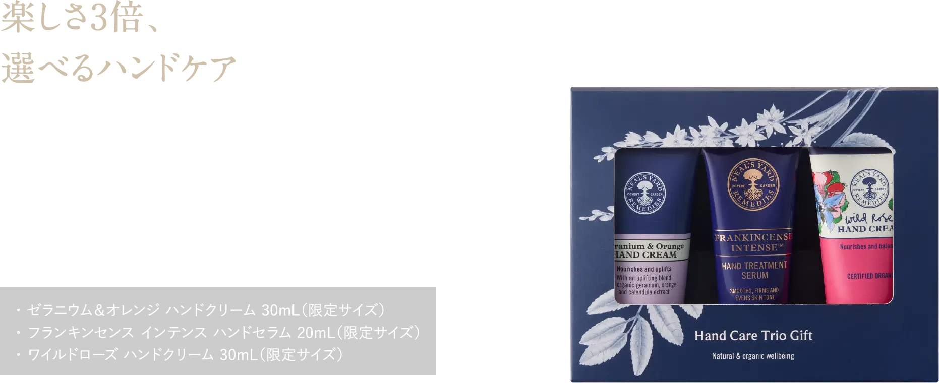 楽しさ3倍、選べるハンドケア 香りや使い心地の違いを楽しむ。冬もしっとりなめらかな手肌へ ハンドケア トリオギフト ¥6,270（税込） ・ ゼラニウム＆オレンジ ハンドクリーム 30mL（限定サイズ）・ フランキンセンス インテンス ハンドセラム 20mL（限定サイズ）・ ワイルドローズ ハンドクリーム 30mL（限定サイズ）