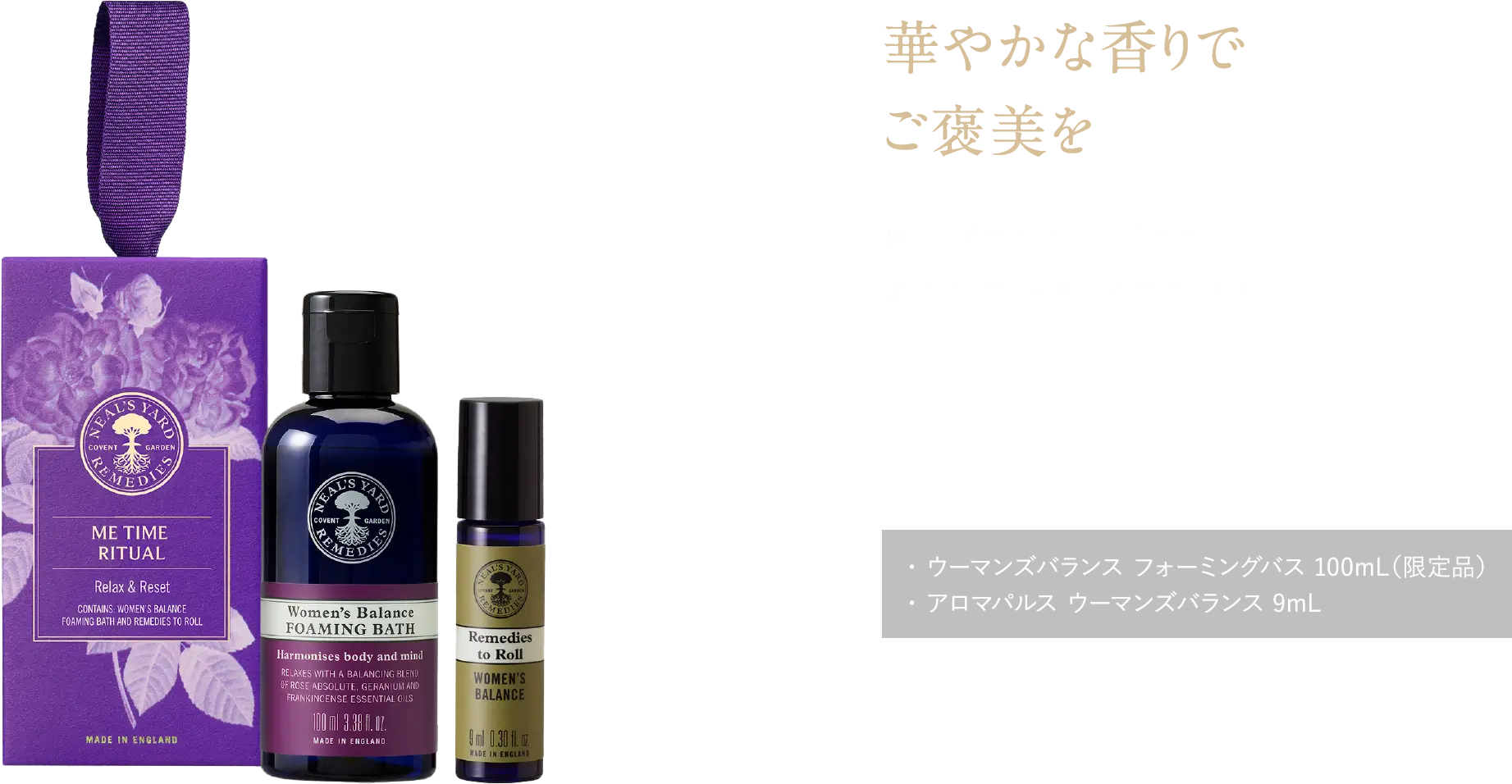 華やかな香りでご褒美を ゆらぎやすい女性に寄り添い、心と体をやさしく包み込む ウーマンズバランス ミータイムギフト ¥4,400（税込） ・ ウーマンズバランス フォーミングバス 100mL（限定品）・ アロマパルス ウーマンズバランス 9mL
