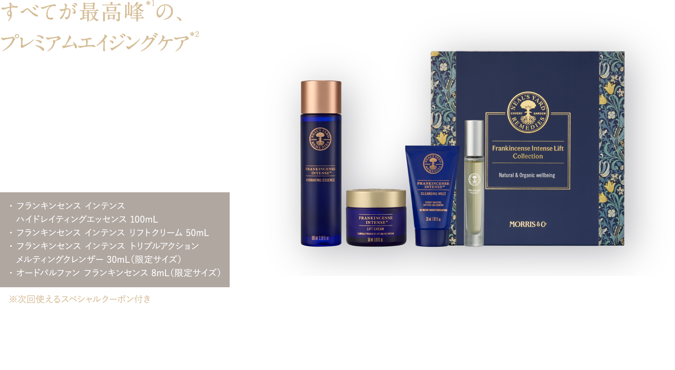 すべてが最高峰＊1の、プレミアムエイジングケア＊2 年齢のサインを感じる肌に。
肌密度を上げて＊3理想のハリ感へ フランキンセンス インテンス リフトコレクション ¥29,700（税込）・ フランキンセンス インテンス ハイドレイティングエッセンス 100mL・ フランキンセンス インテンス リフトクリーム 50mL・ フランキンセンス インテンス トリプルアクション メルティングクレンザー 30mL（限定サイズ）・ オードパルファン フランキンセンス 8mL（限定サイズ） ※次回使えるスペシャルクーポン付き 予約特典 フランキンセンスのメイク落とし25mL＆洗顔料50mL ピローミスト8mL