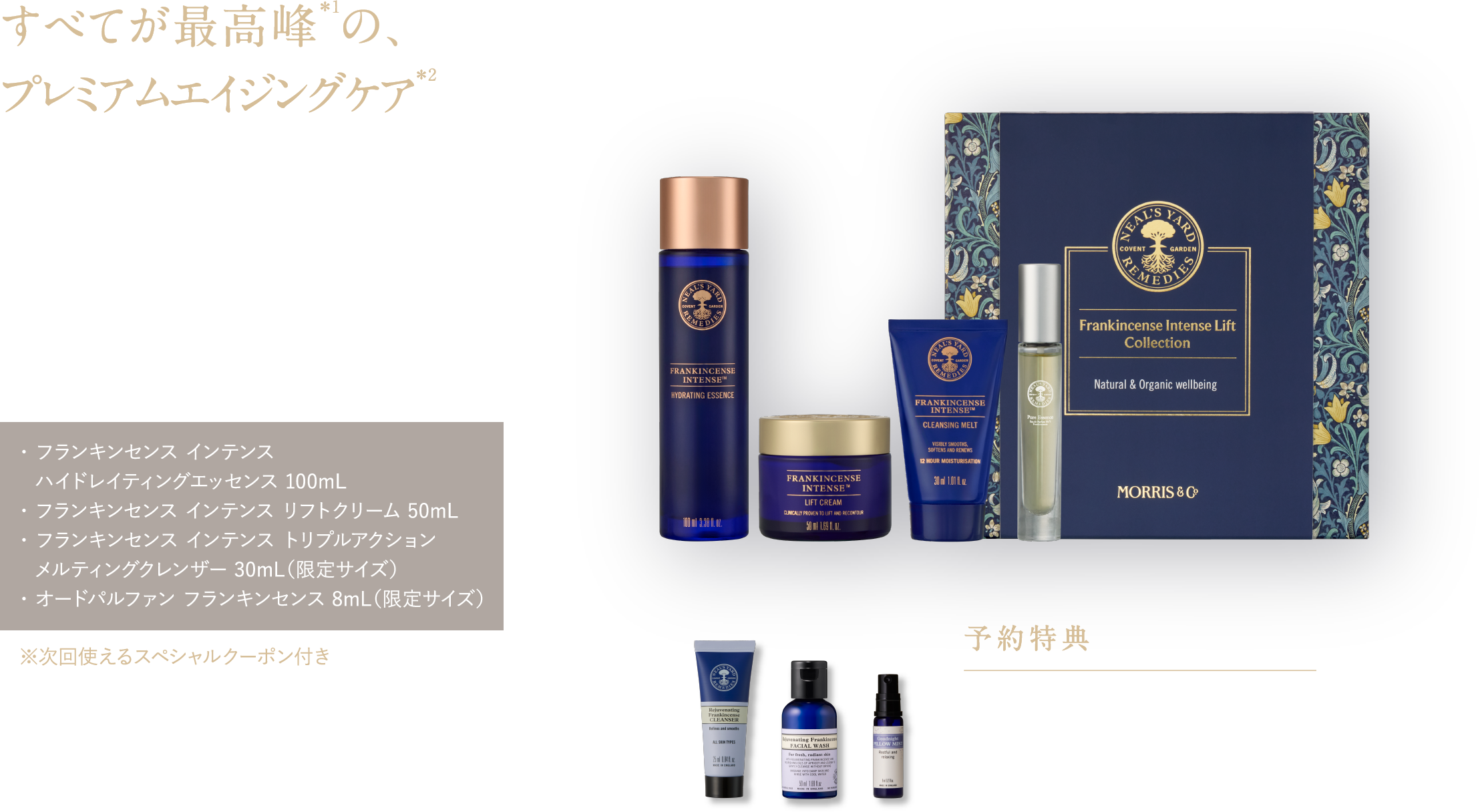 すべてが最高峰＊1の、プレミアムエイジングケア＊2 年齢のサインを感じる肌に。
肌密度を上げて＊3理想のハリ感へ フランキンセンス インテンス リフトコレクション ¥29,700（税込）・ フランキンセンス インテンス ハイドレイティングエッセンス 100mL・ フランキンセンス インテンス リフトクリーム 50mL・ フランキンセンス インテンス トリプルアクション メルティングクレンザー 30mL（限定サイズ）・ オードパルファン フランキンセンス 8mL（限定サイズ） ※次回使えるスペシャルクーポン付き 予約特典 フランキンセンスのメイク落とし25mL＆洗顔料50mL ピローミスト8mL