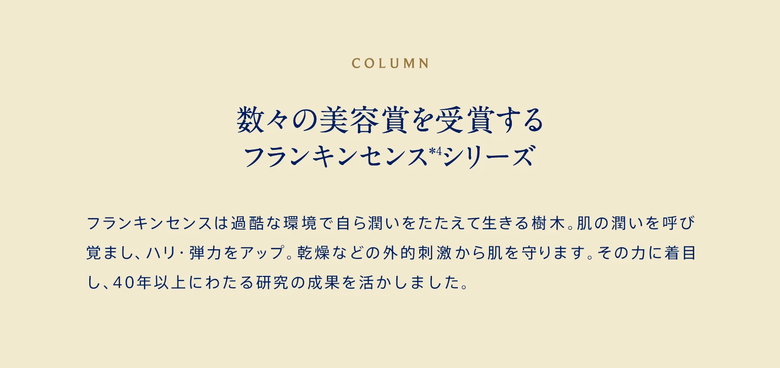 COLUMN 数々の美容賞を受賞するフランキンセンス＊4シリーズ フランキンセンスは過酷な環境で自ら潤いをたたえて生きる樹木。肌の潤いを呼び覚まし、ハリ・弾力をアップ。乾燥などの外的刺激から肌を守ります。その力に着目し、ニールズヤードが世界で初めてスキンケアに応用しました。