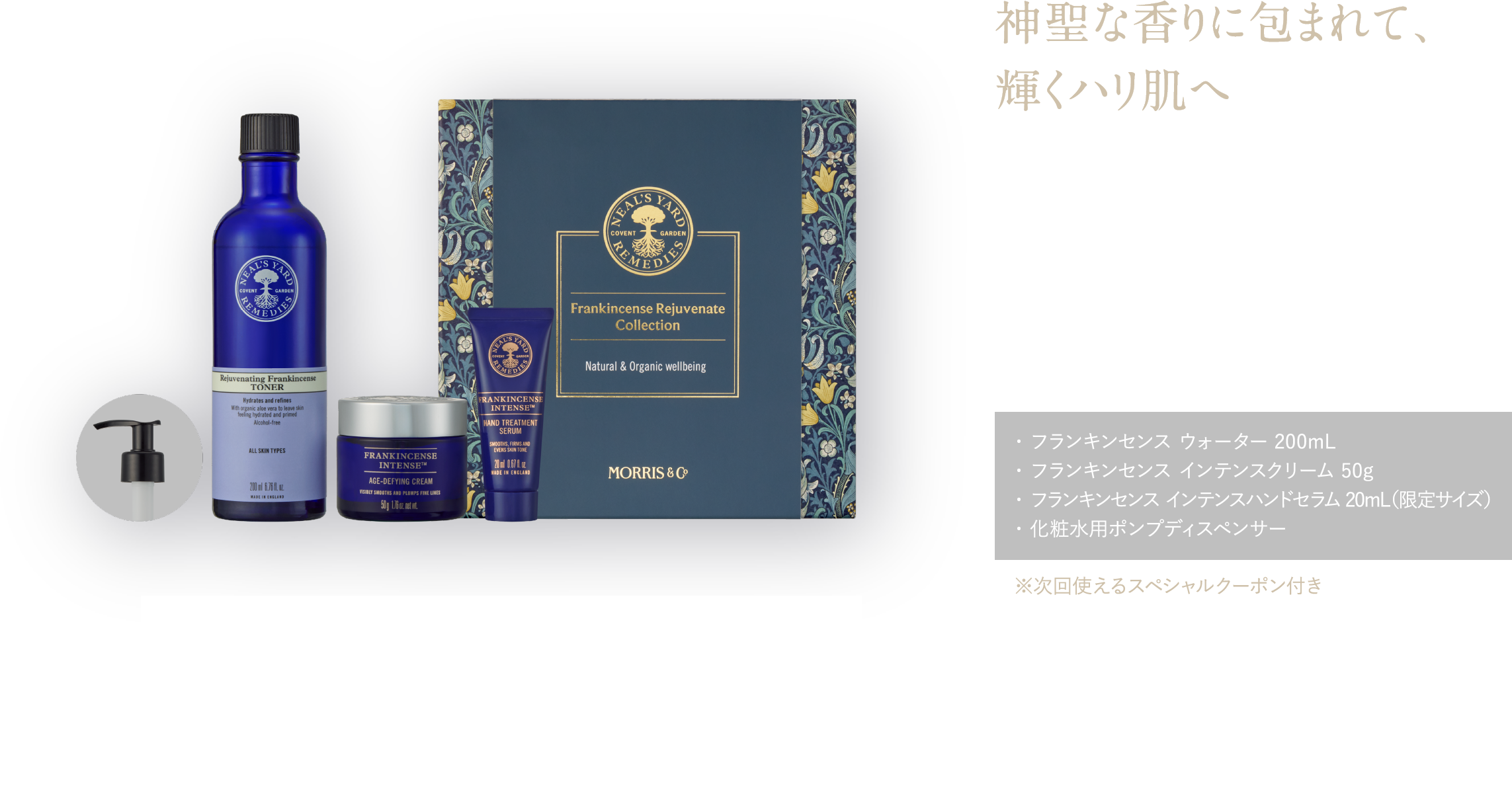 神聖な香りに包まれて、輝くハリ肌へ 濃密保湿で、肌も心も潤う ワンランク上のスキンケア フランキンセンス リジュビネイト コレクション ¥21,230(税込)・ フランキンセンス ウォーター 200mL・ フランキンセンス インテンスクリーム 50g・ フランキンセンス インテンスハンドセラム 20mL(限定サイズ)・ 化粧水用ポンプディスペンサー ※次回使えるスペシャルクーポン付き 予約特典 フランキンセンスのメイク落とし25mL&洗顔料50mL ピローミスト8mL
