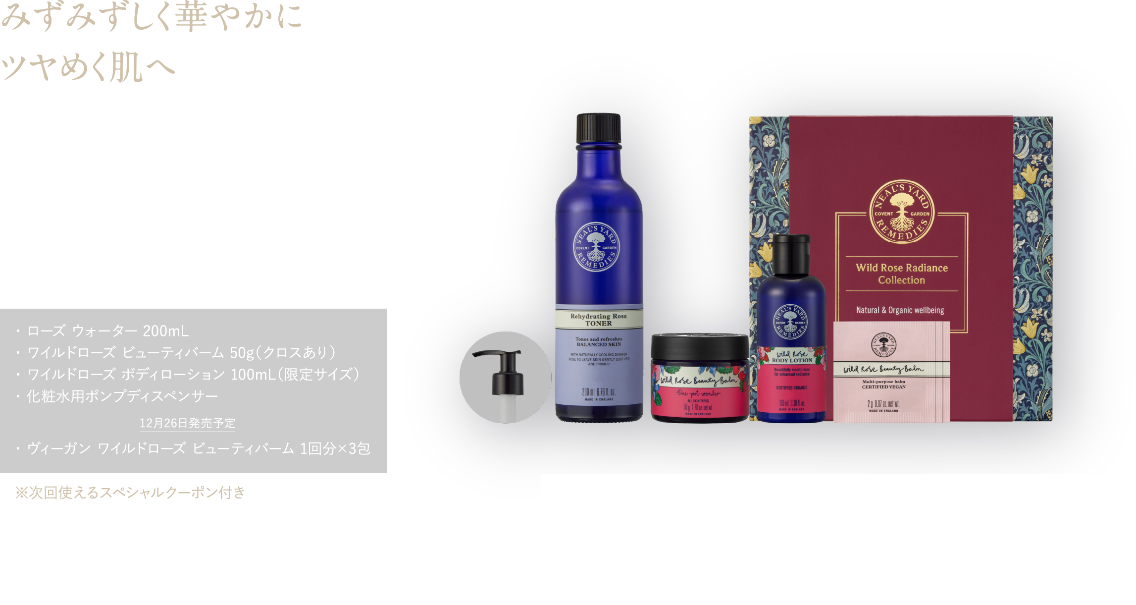 みずみずしく華やかに ツヤめく肌へ 甘く華やかな香りに包まれて、あふれる潤いと透明感＊5を ワイルドローズ ラディアンス コレクション ¥16,500（税込） ・ ローズ ウォーター 200mL・ ワイルドローズ ビューティバーム 50g（クロスあり）・ ワイルドローズ ボディローション 100mL（限定サイズ）・ 化粧水用ポンプディスペンサー 12月26日発売予定 ・ ヴィーガン ワイルドローズ ビューティバーム 1回分×3包 ※次回使えるスペシャルクーポン付き 予約特典 ワイルドローズ ハンドクリーム15mL ピローミスト8mL