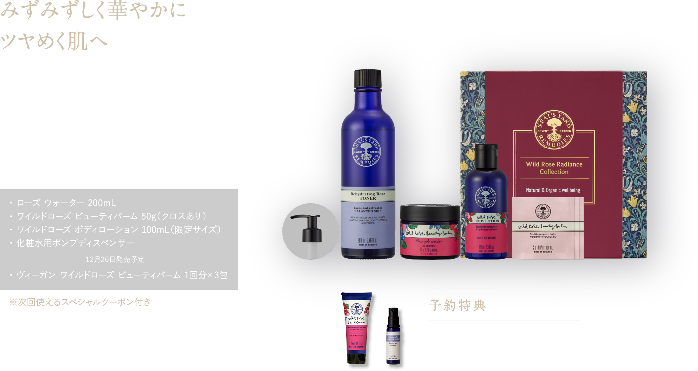 みずみずしく華やかに ツヤめく肌へ 甘く華やかな香りに包まれて、あふれる潤いと透明感＊5を ワイルドローズ ラディアンス コレクション ¥16,500（税込） ・ ローズ ウォーター 200mL・ ワイルドローズ ビューティバーム 50g（クロスあり）・ ワイルドローズ ボディローション 100mL（限定サイズ）・ 化粧水用ポンプディスペンサー 12月26日発売予定 ・ ヴィーガン ワイルドローズ ビューティバーム 1回分×3包 ※次回使えるスペシャルクーポン付き 予約特典 ワイルドローズ ハンドクリーム15mL ピローミスト8mL
