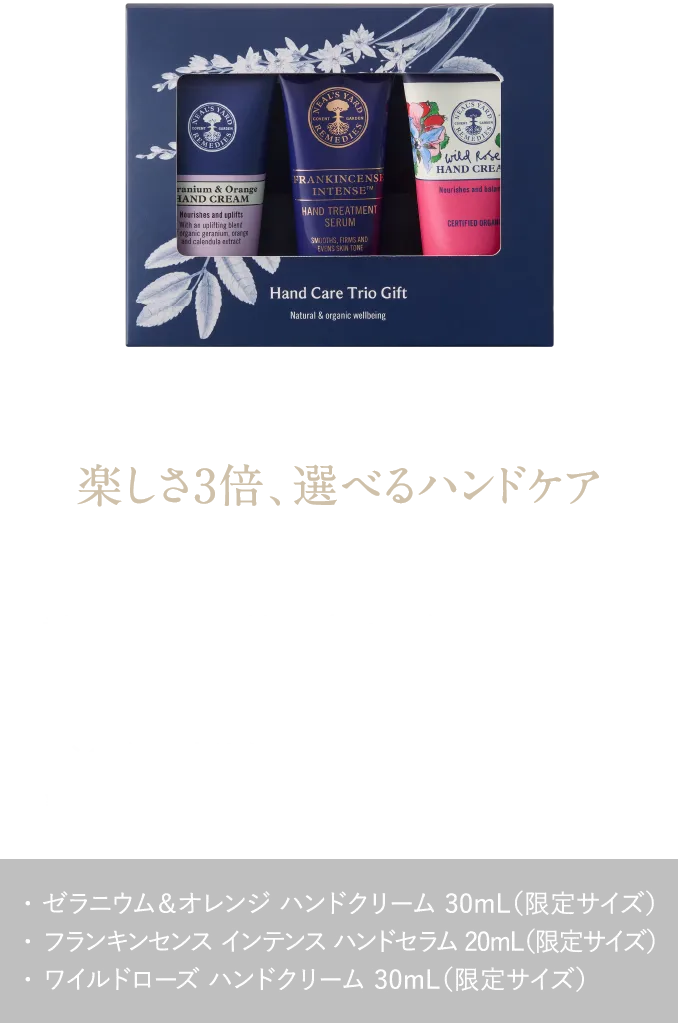 楽しさ3倍、選べるハンドケア 香りや使い心地の違いを楽しむ。冬もしっとりなめらかな手肌へ ハンドケア トリオギフト ¥6,270（税込） ・ ゼラニウム＆オレンジ ハンドクリーム 30mL（限定サイズ）・ フランキンセンス インテンス ハンドセラム 20mL（限定サイズ）・ ワイルドローズ ハンドクリーム 30mL（限定サイズ）