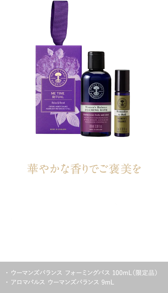 華やかな香りでご褒美を ゆらぎやすい女性に寄り添い、心と体をやさしく包み込む ウーマンズバランス ミータイムギフト ¥4,400（税込） ・ ウーマンズバランス フォーミングバス 100mL（限定品）・ アロマパルス ウーマンズバランス 9mL