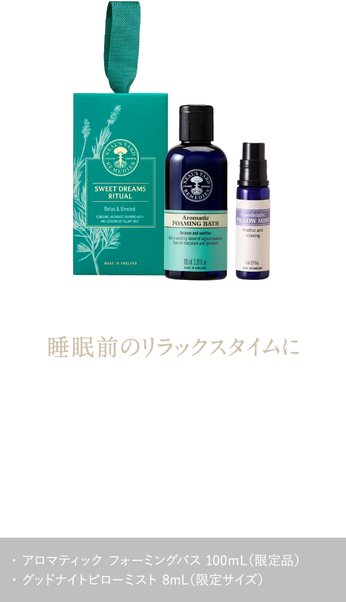 睡眠前のリラックスタイムに やすらぎの香りに包まれて、心地よい眠りの準備を スイートドリームスギフト ¥3,960（税込） ・ アロマティック フォーミングバス 100ｍL（限定品）・ グッドナイトピローミスト 8mL（限定サイズ）