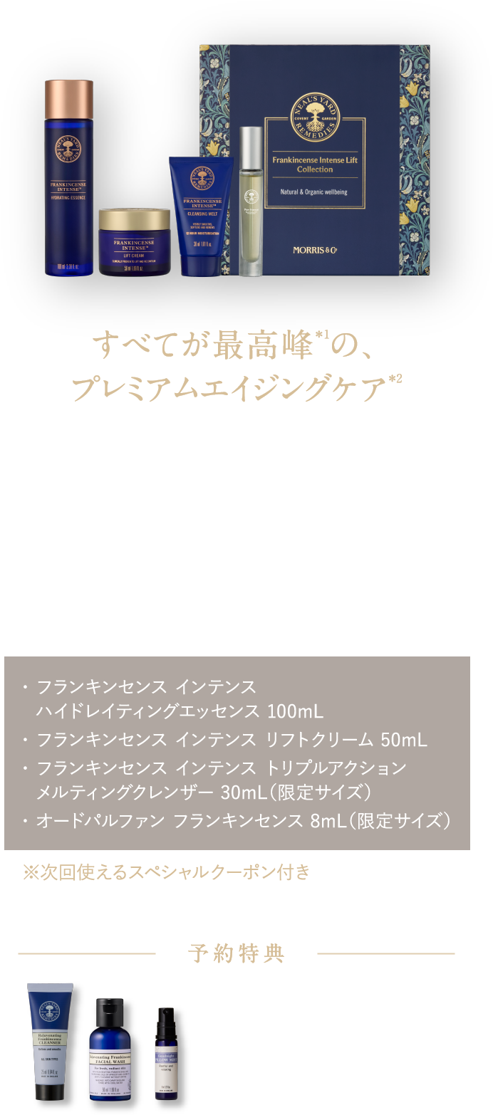 すべてが最高峰＊1の、プレミアムエイジングケア＊2 年齢のサインを感じる肌に。肌密度を上げて＊3理想のハリ感へ フランキンセンス インテンス リフトコレクション ¥29,700（税込）・ フランキンセンス インテンス ハイドレイティングエッセンス 100mL・ フランキンセンス インテンス リフトクリーム 50mL・ フランキンセンス インテンス トリプルアクション メルティングクレンザー 30mL（限定サイズ）・ オードパルファン フランキンセンス 8mL（限定サイズ） ※次回使えるスペシャルクーポン付き 予約特典 フランキンセンスのメイク落とし25mL＆洗顔料50mL ピローミスト8mL