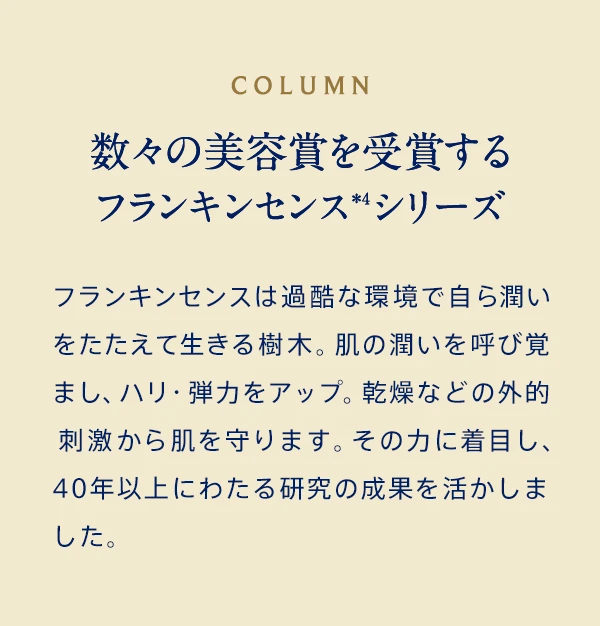 COLUMN 数々の美容賞を受賞するフランキンセンス＊4シリーズ フランキンセンスは過酷な環境で自ら潤いをたたえて生きる樹木。肌の潤いを呼び覚まし、ハリ・弾力をアップ。乾燥などの外的刺激から肌を守ります。その力に着目し、ニールズヤードが世界で初めてスキンケアに応用しました。