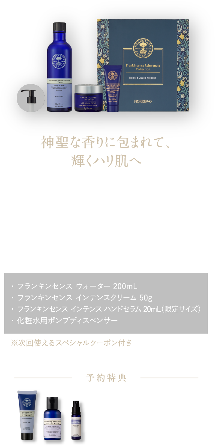 神聖な香りに包まれて、輝くハリ肌へ 濃密保湿で、肌も心も潤う ワンランク上のスキンケア フランキンセンス リジュビネイト コレクション ¥21,230（税込）・ フランキンセンス ウォーター 200mL・ フランキンセンス インテンスクリーム 50g・ フランキンセンス インテンスハンドセラム 20mL（限定サイズ）・ 化粧水用ポンプディスペンサー ※次回使えるスペシャルクーポン付き 予約特典 フランキンセンスのメイク落とし25mL＆洗顔料50mL ピローミスト8mL