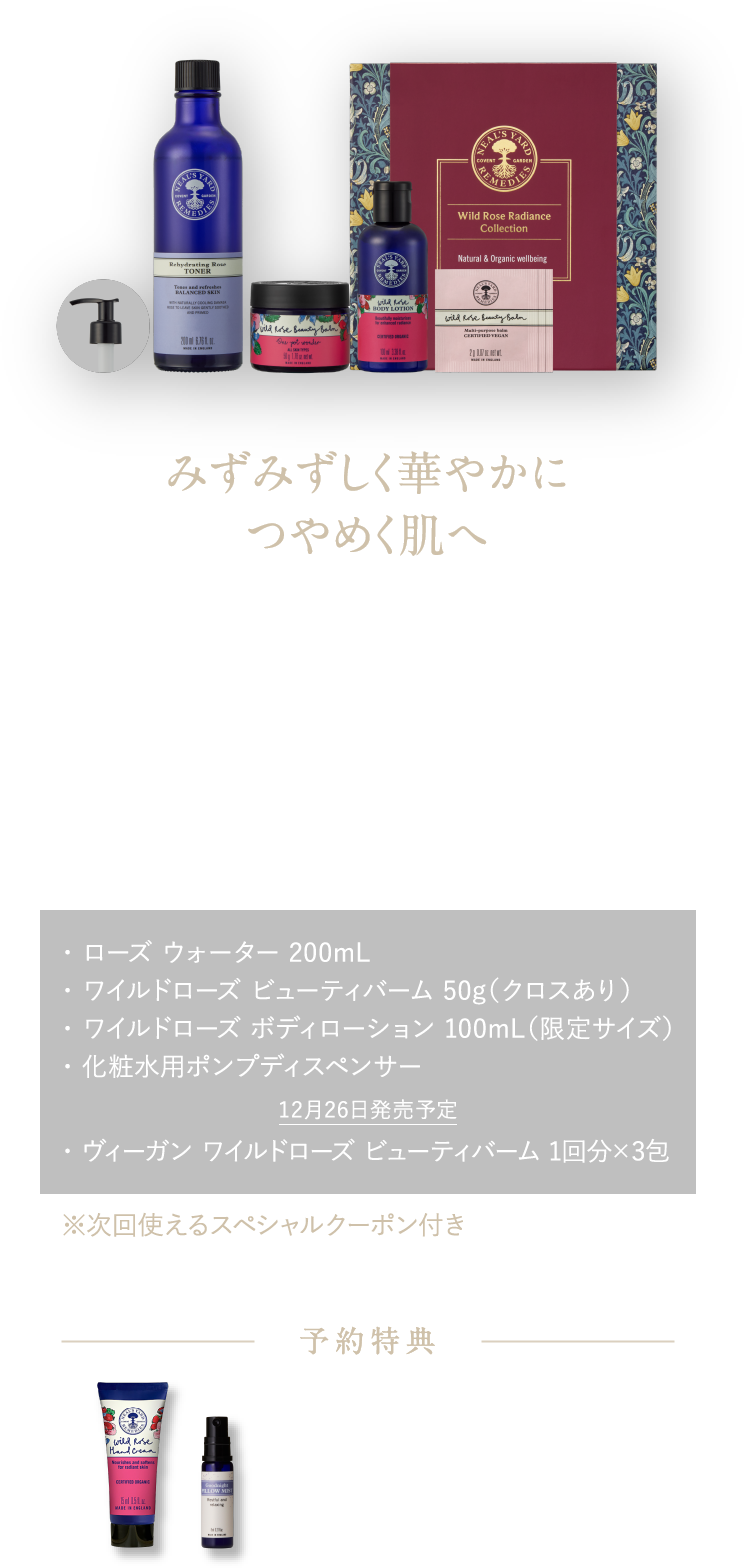 みずみずしく華やかに ツヤめく肌へ 甘く華やかな香りに包まれて、あふれる潤いと透明感＊5を ワイルドローズ ラディアンス コレクション ¥16,500（税込） ・ ローズ ウォーター 200mL・ ワイルドローズ ビューティバーム 50g（クロスあり）・ ワイルドローズ ボディローション 100mL（限定サイズ）・ 化粧水用ポンプディスペンサー 12月26日発売予定 ・ ヴィーガン ワイルドローズ ビューティバーム 1回分×3包 ※次回使えるスペシャルクーポン付き 予約特典 ワイルドローズ ハンドクリーム15mL ピローミスト8mL