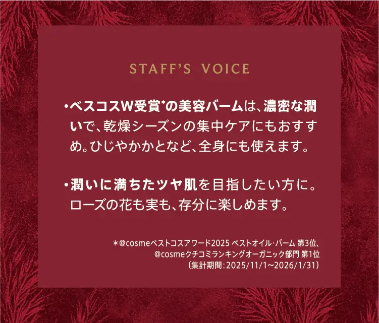 STAFF'S VOICE ・ベスコスW受賞*の美容バームは、濃密な潤いで、乾燥シーズンの集中ケアにもおすすめ。ひじやかかとなど、全身にも使えます。 ・潤いに満ちたツヤ肌を目指したい方に。ローズの花も実も、存分に楽しめます。 *@cosmeベストコスメアワード2025 ベストオイル・バーム 第3位、@cosmeクチコミランキングオーガニック部門 第1位（集計期間：2025/11/1～2026/1/31）