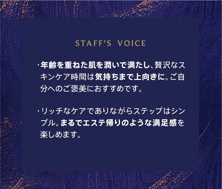 STAFF'S VOICE ・年齢を重ねた肌を潤いで満たし、贅沢なスキンケア時間は気持ちまで上向きに。ご自分へのご褒美におすすめです。 ・リッチなケアでありながらステップはシンプル。まるでエステ帰りのような満足感を楽しめます。