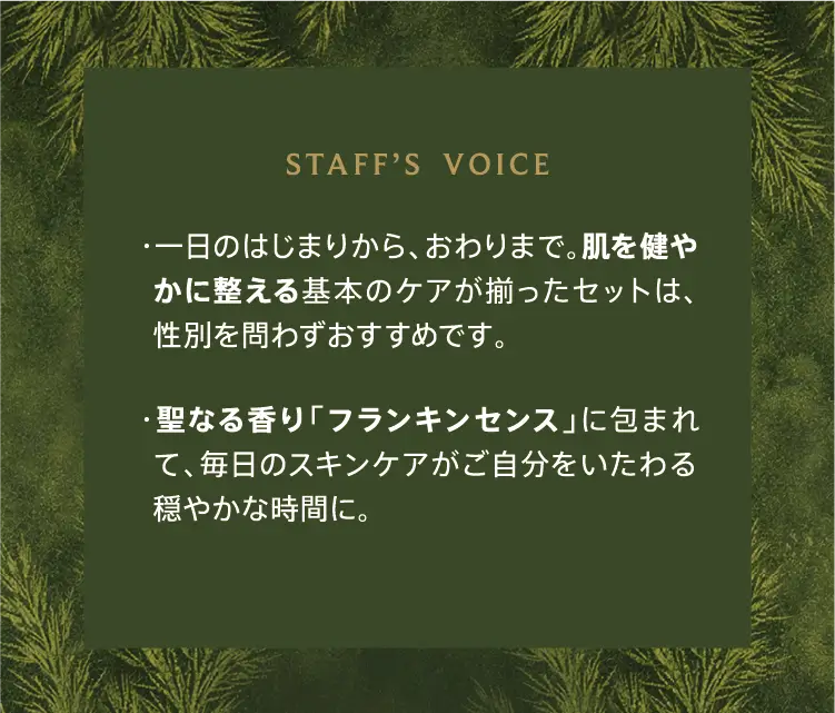 STAFF'S VOICE ・一日のはじまりから、おわりまで。肌を健やかに整える基本のケアが揃ったセットは、性別を問わずおすすめです。 ・聖なる香り「フランキンセンス」に包まれて、毎日のスキンケアがご自分をいたわる穏やかな時間に。