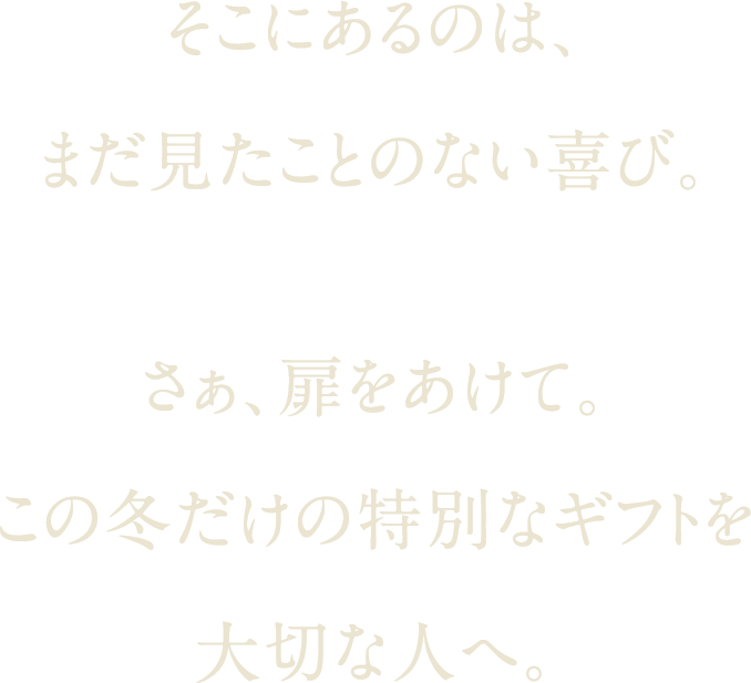 そこにあるのは、まだ見たことのない喜び。さぁ、扉をあけて。この冬だけの特別なギフトを大切な人へ。