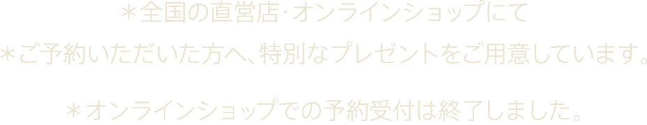 *全国の直営店・オンラインショップにて *ご予約いただいた方へ、特別なプレゼントをご用意しています。