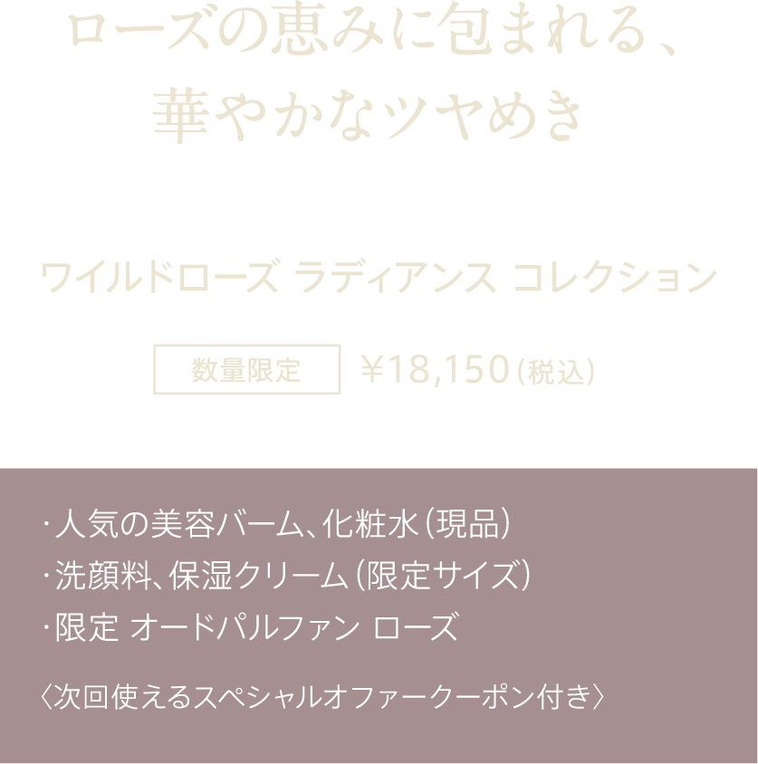 ローズの恵みに包まれる、華やかなツヤめき ワイルドローズ ラディアンス コレクション 数量限定 ¥18,150（税込） ・人気の美容バーム、化粧水（現品） ・洗顔料、保湿クリーム（限定サイズ） ・限定 オードパルファン ローズ 〈次回使えるスペシャルオファークーポン付き〉
