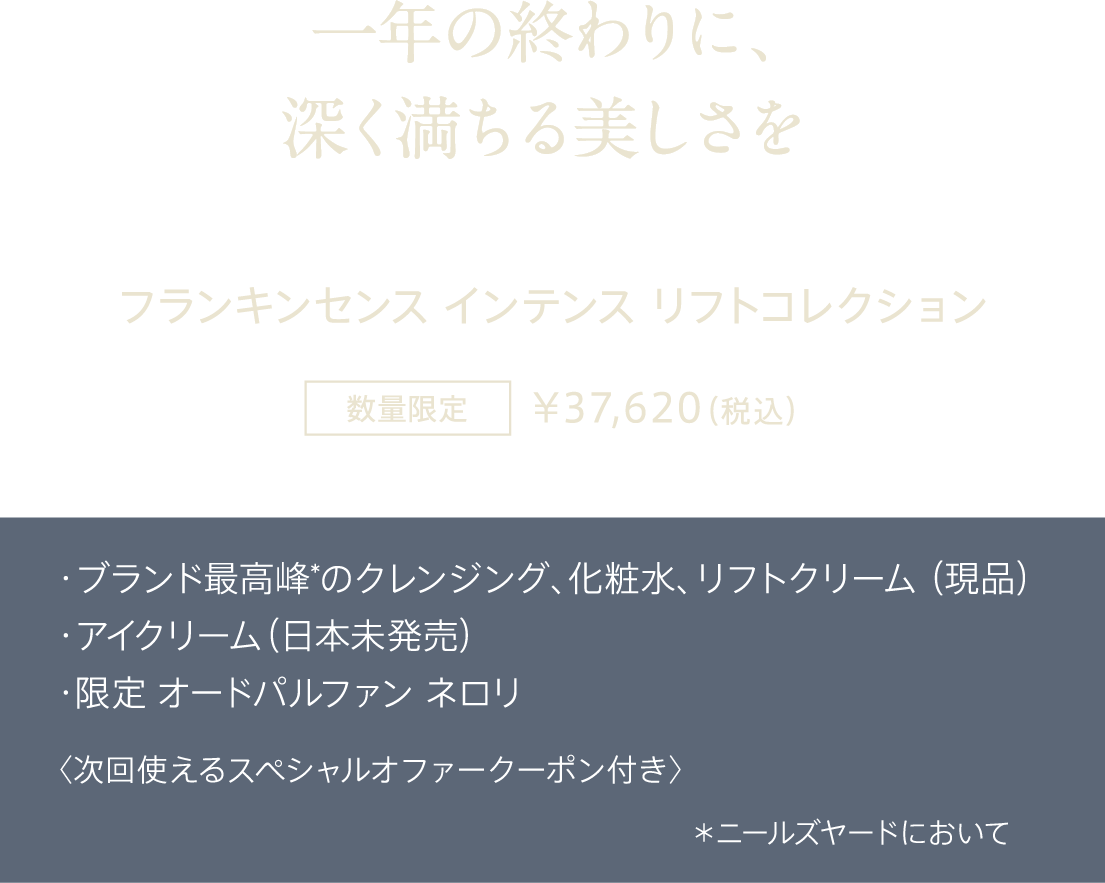 一年の終わりに、深く満ちる美しさを フランキンセンス インテンス リフトコレクション 数量限定 ¥37,620（税込） ・ブランド最高峰*のクレンジング、化粧水、リフトクリーム（現品） ・アイクリーム（日本未発売） ・限定 オードパルファン ネロリ 〈次回使えるスペシャルオファークーポン付き〉 *ニールズヤードにおいて