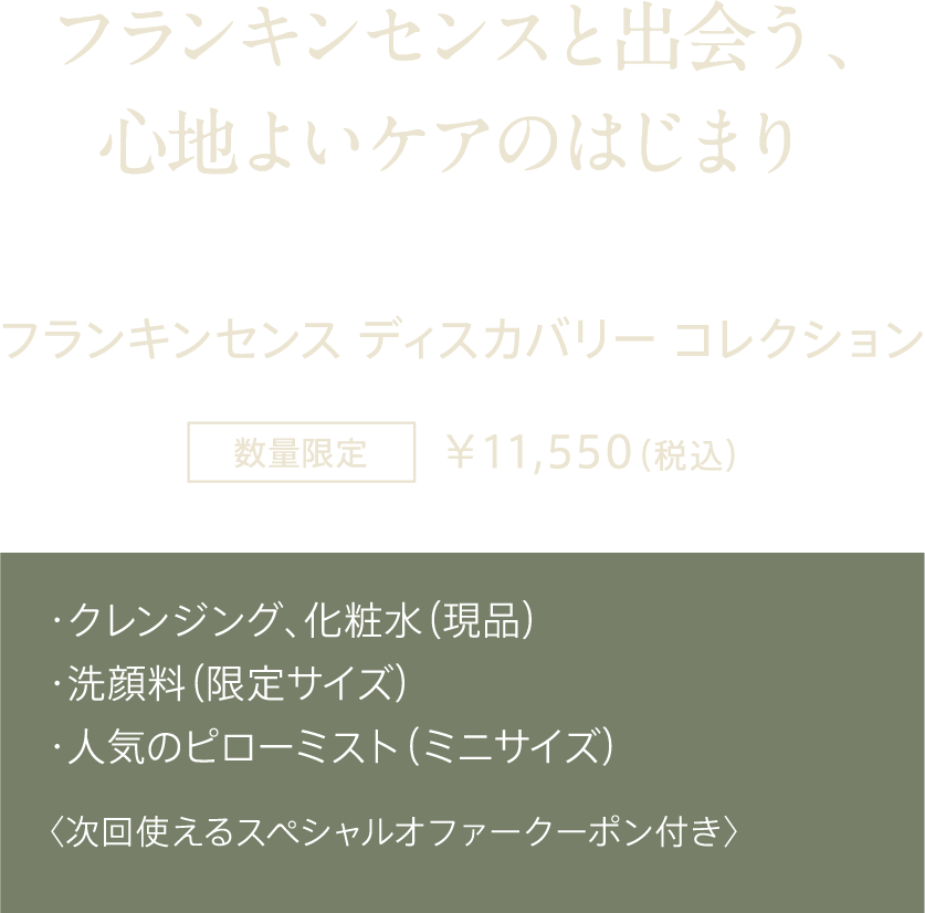 フランキンセンスと出会う、心地よいケアのはじまり フランキンセンス ディスカバリー コレクション 数量限定 ¥11,550（税込） ・クレンジング、化粧水（現品） ・洗顔料（限定サイズ） ・人気のピローミスト（ミニサイズ） 〈次回使えるスペシャルオファークーポン付き〉