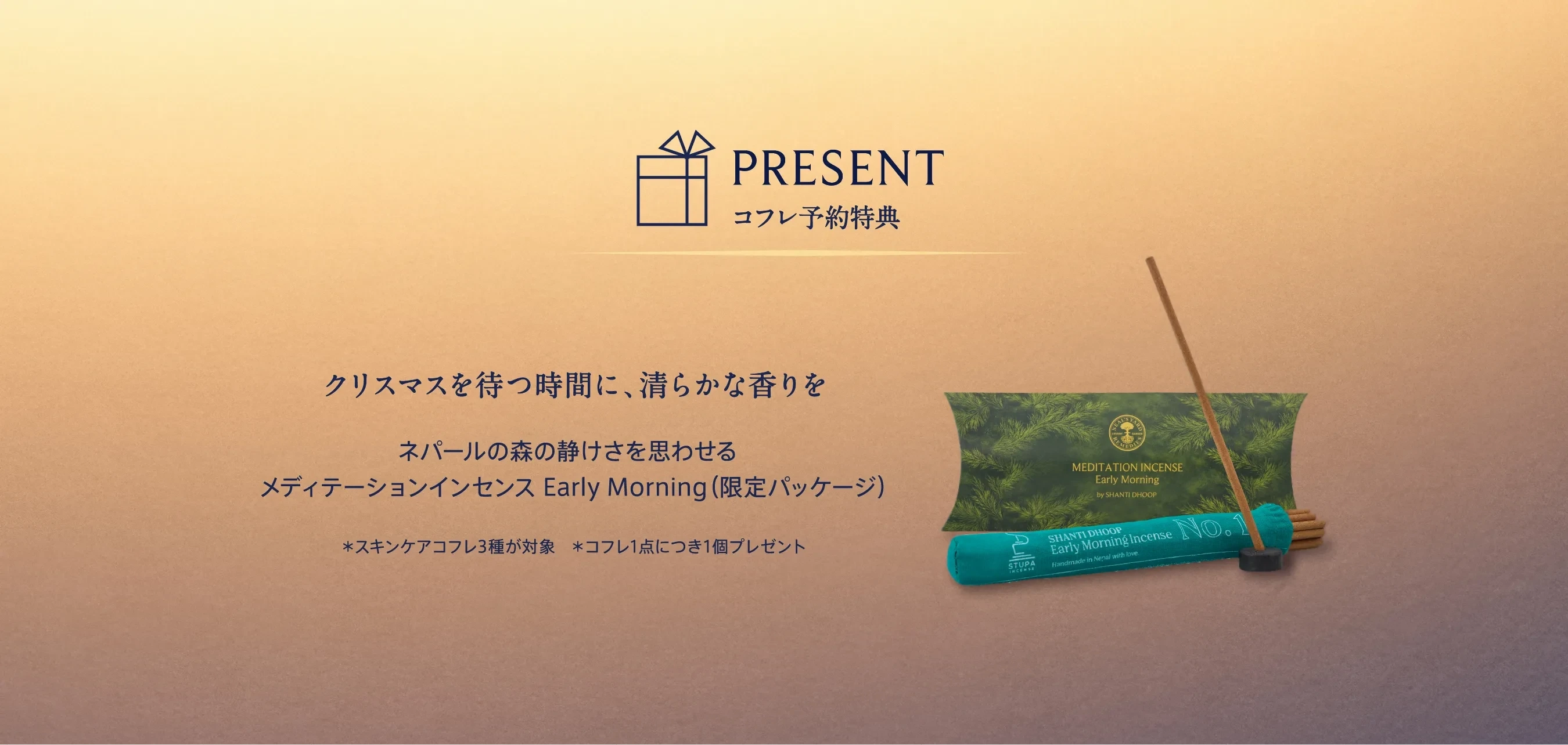 PRESENT コフレ予約特典 クリスマスを待つ時間に、清らかな香りを。 ネパールの森の静けさを思わせるメディテーションインセンス Early Morning（限定パッケージ） *スキンケアコフレ3種が対象 *コフレ1点につき1個プレゼント